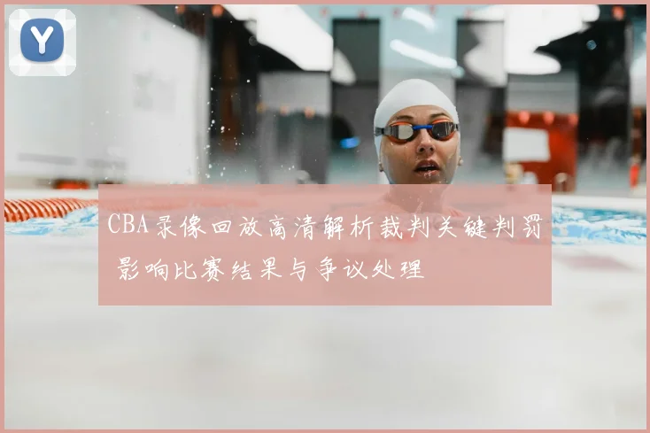 CBA录像回放高清解析裁判关键判罚 影响比赛结果与争议处理