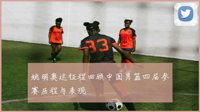 姚明奥运征程回顾中国男篮四届参赛历程与表现