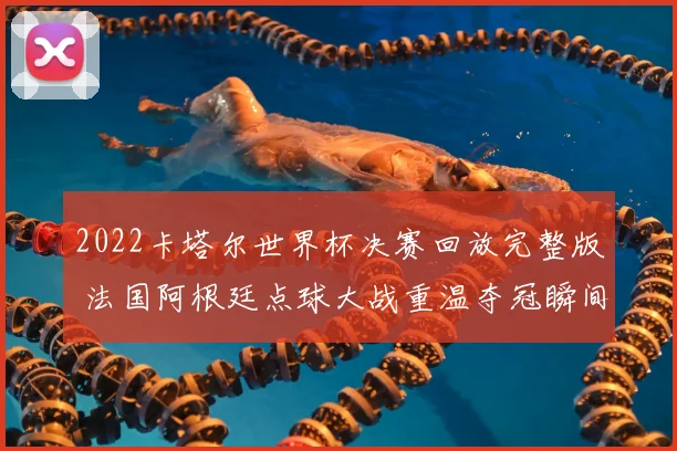 2022卡塔尔世界杯决赛回放完整版 法国阿根廷点球大战重温夺冠瞬间
