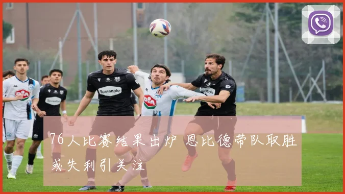 76人比赛结果出炉 恩比德带队取胜或失利引关注