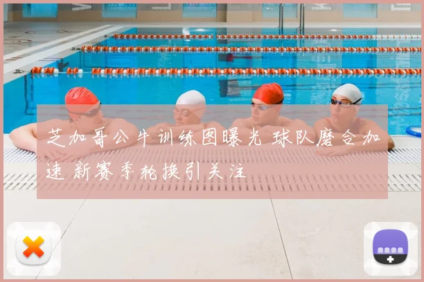 芝加哥公牛训练图曝光 球队磨合加速 新赛季轮换引关注