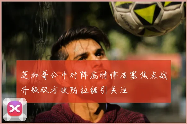 芝加哥公牛对阵底特律活塞焦点战升级双方攻防拉锯引关注