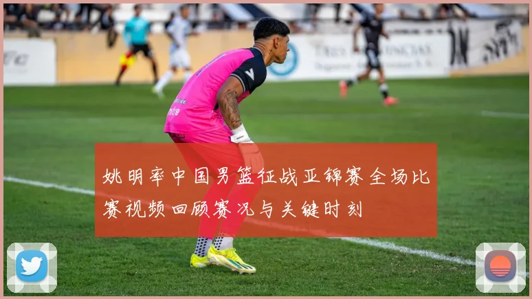 姚明率中国男篮征战亚锦赛全场比赛视频回顾赛况与关键时刻