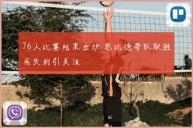 76人比赛结果出炉 恩比德带队取胜或失利引关注