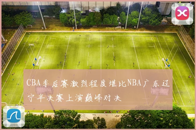 CBA季后赛激烈程度堪比NBA广东辽宁半决赛上演巅峰对决