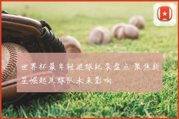 世界杯最年轻进球纪录盘点 聚焦新星崛起及球队未来影响