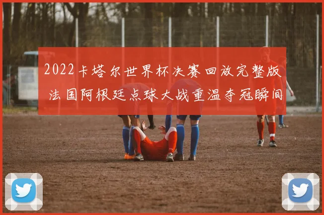 2022卡塔尔世界杯决赛回放完整版 法国阿根廷点球大战重温夺冠瞬间