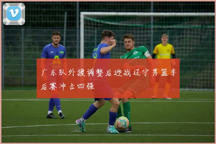 广东队外援调整后迎战辽宁男篮季后赛冲击四强