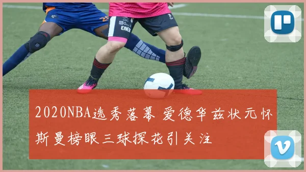 2020NBA选秀落幕 爱德华兹状元怀斯曼榜眼三球探花引关注