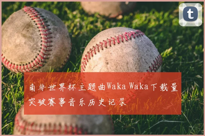 南非世界杯主题曲Waka Waka下载量突破赛事音乐历史记录