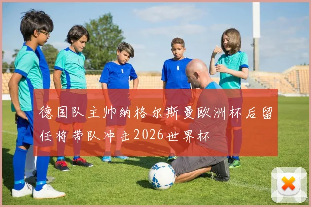 德国队主帅纳格尔斯曼欧洲杯后留任将带队冲击2026世界杯