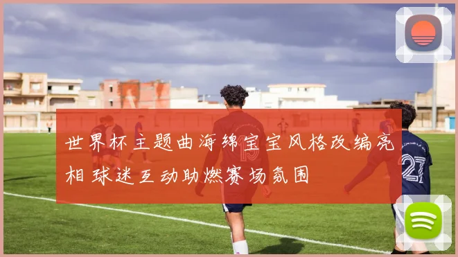 世界杯主题曲海绵宝宝风格改编亮相 球迷互动助燃赛场氛围