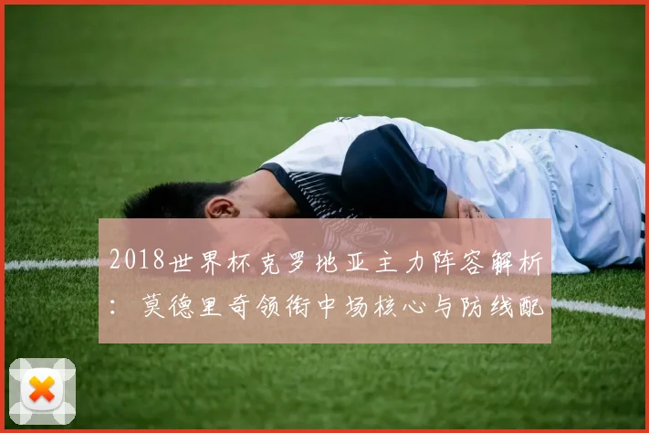 2018世界杯克罗地亚主力阵容解析：莫德里奇领衔中场核心与防线配置