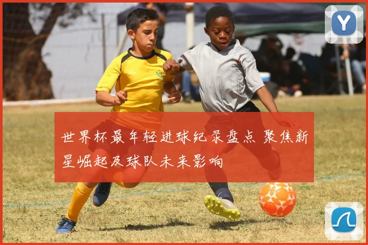 世界杯最年轻进球纪录盘点 聚焦新星崛起及球队未来影响