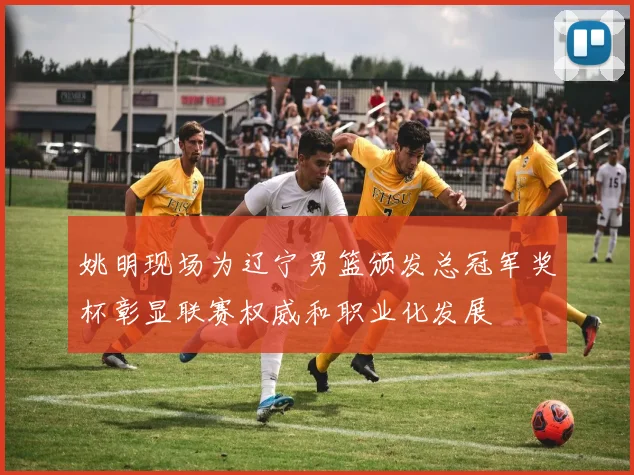 姚明现场为辽宁男篮颁发总冠军奖杯彰显联赛权威和职业化发展