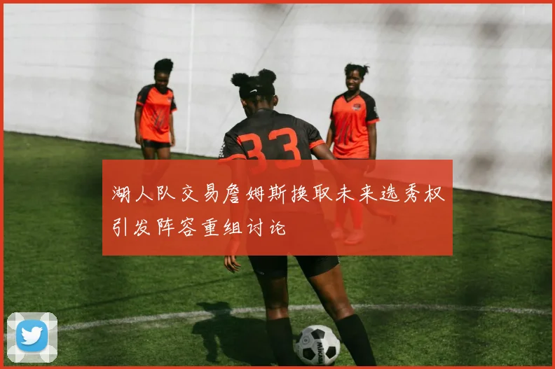 湖人队交易詹姆斯换取未来选秀权引发阵容重组讨论