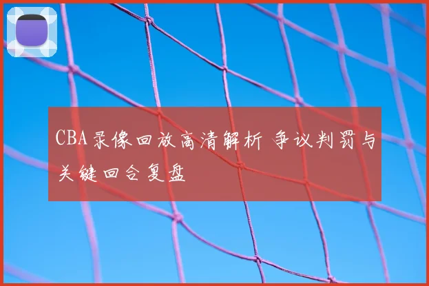 CBA录像回放高清解析 争议判罚与关键回合复盘
