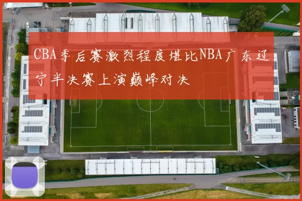 CBA季后赛激烈程度堪比NBA广东辽宁半决赛上演巅峰对决