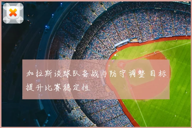 加拉斯谈球队备战与防守调整 目标提升比赛稳定性
