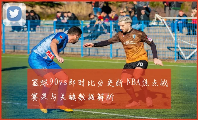 篮球90vs即时比分更新 NBA焦点战赛果与关键数据解析