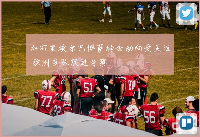 加布里埃尔巴博萨转会动向受关注 欧洲多队跟进考察