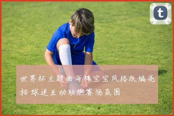 世界杯主题曲海绵宝宝风格改编亮相 球迷互动助燃赛场氛围