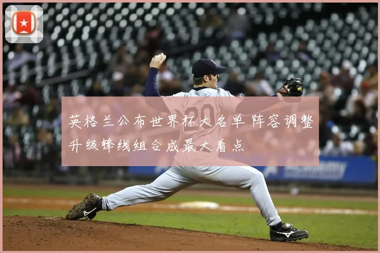 英格兰公布世界杯大名单 阵容调整升级锋线组合成最大看点