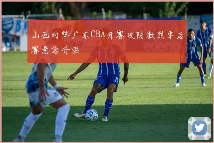 山西对阵广东CBA开赛攻防激烈季后赛悬念升温