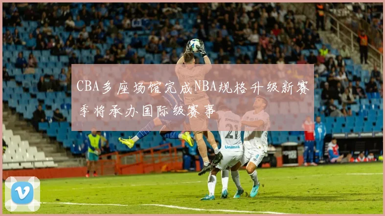 CBA多座场馆完成NBA规格升级新赛季将承办国际级赛事