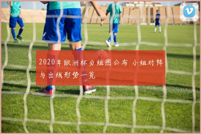 2020年欧洲杯分组图公布 小组对阵与出线形势一览