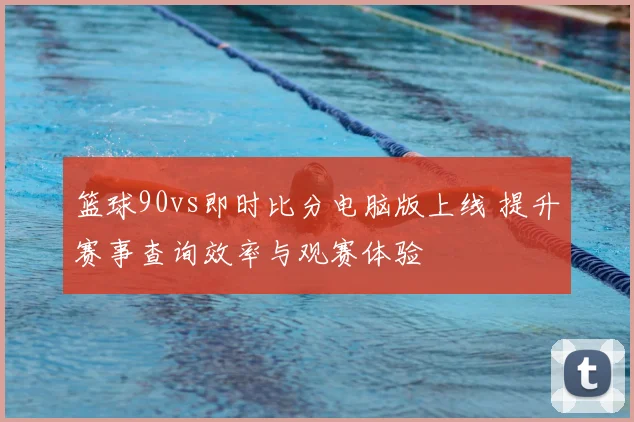 篮球90vs即时比分电脑版上线 提升赛事查询效率与观赛体验