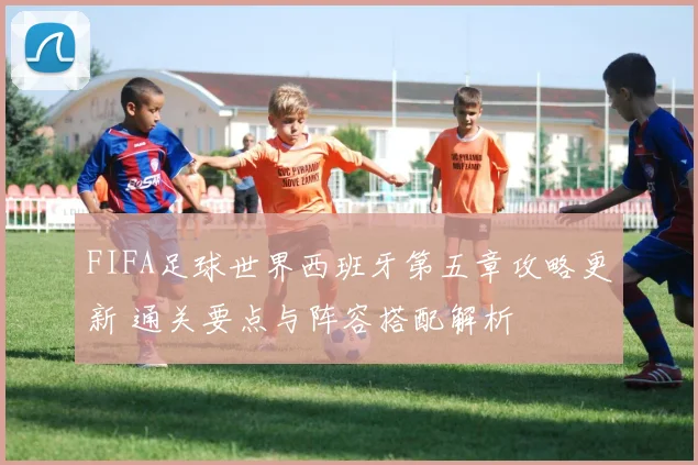 FIFA足球世界西班牙第五章攻略更新 通关要点与阵容搭配解析