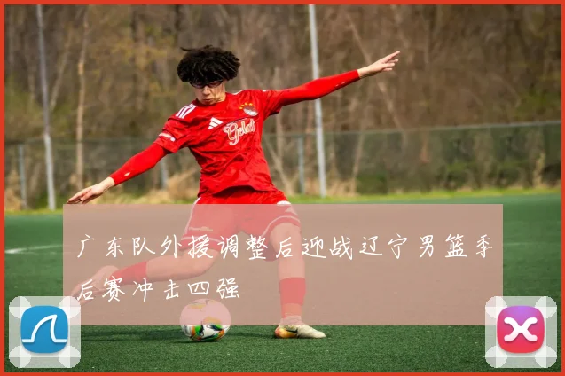 广东队外援调整后迎战辽宁男篮季后赛冲击四强