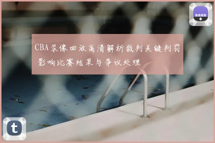 CBA录像回放高清解析裁判关键判罚 影响比赛结果与争议处理