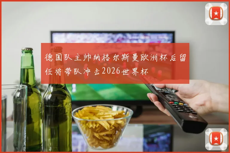 德国队主帅纳格尔斯曼欧洲杯后留任将带队冲击2026世界杯