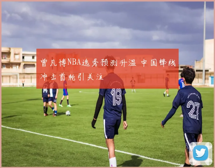 曾凡博NBA选秀预测升温 中国锋线冲击首轮引关注