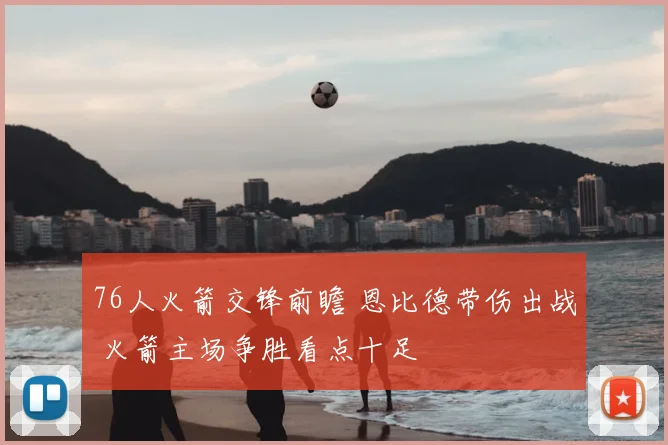 76人火箭交锋前瞻 恩比德带伤出战 火箭主场争胜看点十足