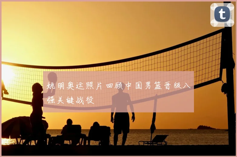 姚明奥运照片回顾中国男篮晋级八强关键战役