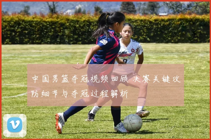 中国男篮夺冠视频回顾 决赛关键攻防细节与夺冠过程解析