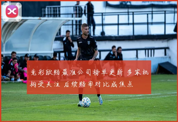 竞彩欧赔最准公司榜单更新 多家机构受关注 后续赔率对比成焦点