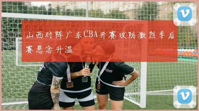 山西对阵广东CBA开赛攻防激烈季后赛悬念升温