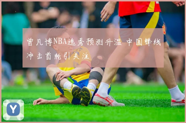 曾凡博NBA选秀预测升温 中国锋线冲击首轮引关注