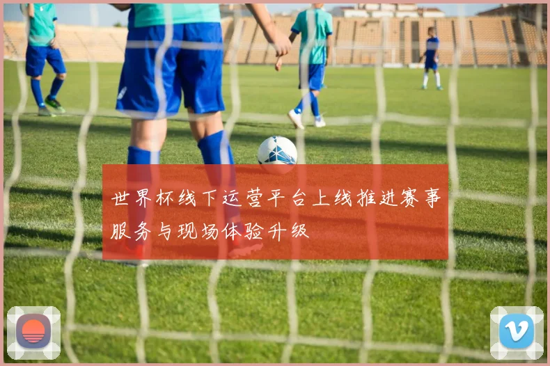 世界杯线下运营平台上线推进赛事服务与现场体验升级