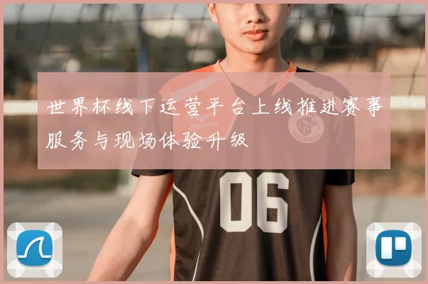世界杯线下运营平台上线推进赛事服务与现场体验升级