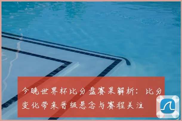 今晚世界杯比分盘赛果解析：比分变化带来晋级悬念与赛程关注
